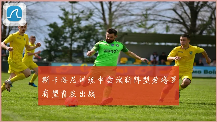 斯卡洛尼训练中尝试新阵型劳塔罗有望首发出战