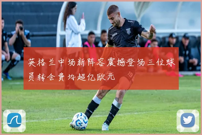 英格兰中场新阵容震撼登场三位球员转会费均超亿欧元