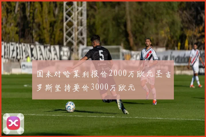 国米对哈莱利报价2000万欧元圣吉罗斯坚持要价3000万欧元