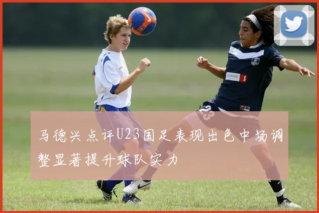 马德兴点评U23国足表现出色中场调整显著提升球队实力
