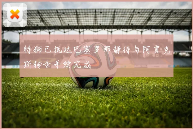 特狮已抵达巴塞罗那静待与阿贾克斯转会手续完成