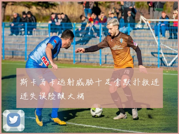 斯卡马卡远射威胁十足索默扑救连连失误险酿大祸