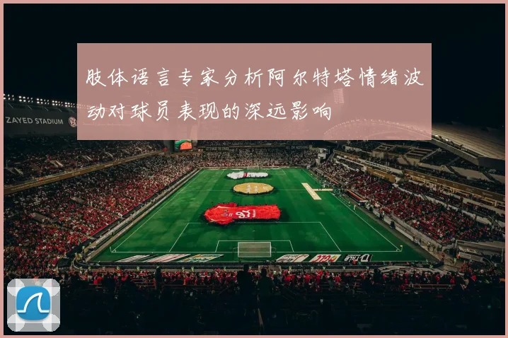 肢体语言专家分析阿尔特塔情绪波动对球员表现的深远影响