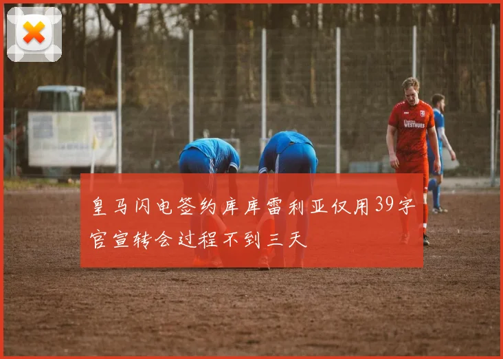 皇马闪电签约库库雷利亚仅用39字官宣转会过程不到三天