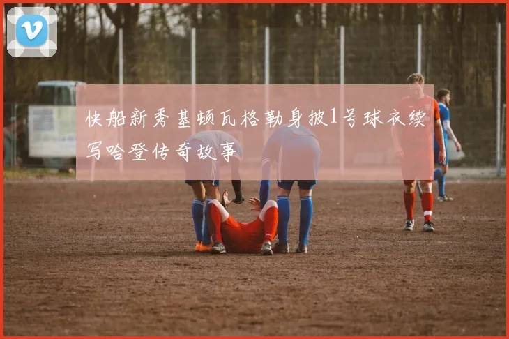 快船新秀基顿瓦格勒身披1号球衣续写哈登传奇故事