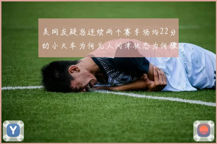 美网友疑惑连续两个赛季场均22分的小火车为何无人问津状态为何骤降