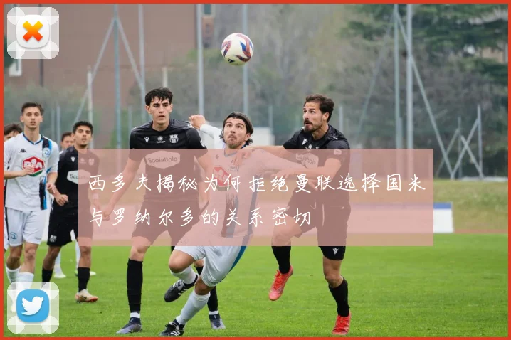 西多夫揭秘为何拒绝曼联选择国米与罗纳尔多的关系密切