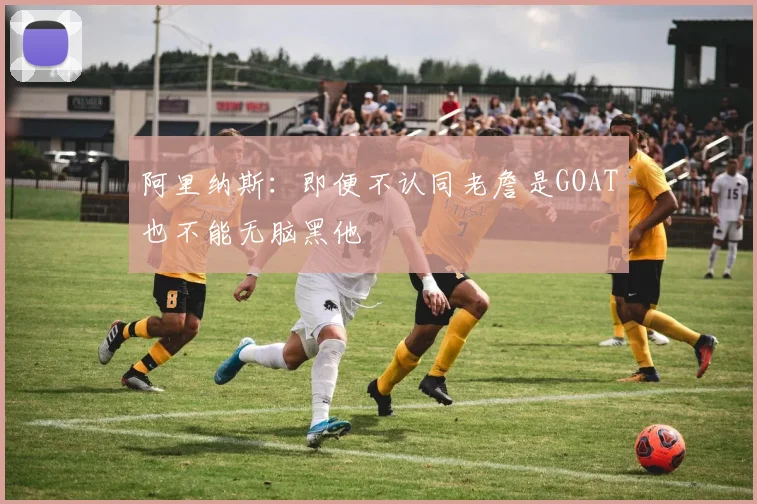 阿里纳斯：即便不认同老詹是GOAT也不能无脑黑他
