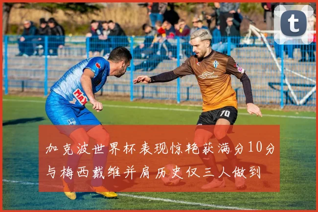 加克波世界杯表现惊艳获满分10分与梅西戴维并肩历史仅三人做到