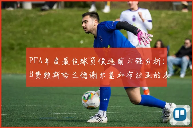 PFA年度最佳球员候选前六强分析：B费赖斯哈兰德谢尔基加布拉亚的表现对比