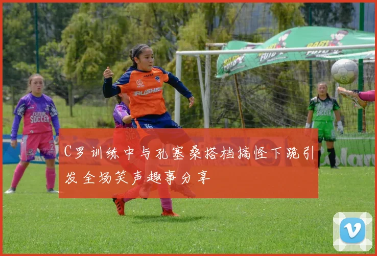 C罗训练中与孔塞桑搭档搞怪下跪引发全场笑声趣事分享