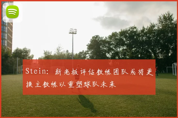 Stein：新老板评估教练团队或将更换主教练以重塑球队未来