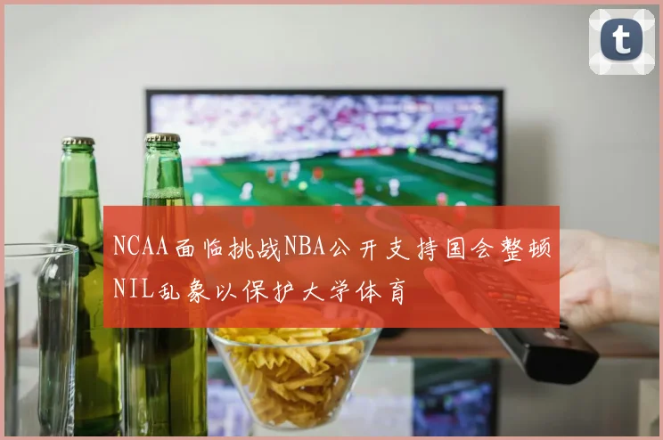 NCAA面临挑战NBA公开支持国会整顿NIL乱象以保护大学体育