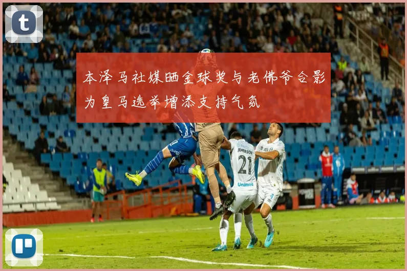 本泽马社媒晒金球奖与老佛爷合影为皇马选举增添支持气氛