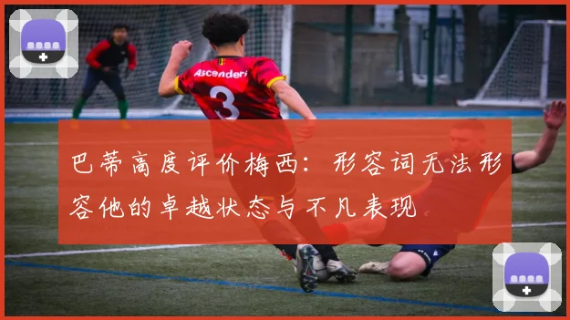 巴蒂高度评价梅西：形容词无法形容他的卓越状态与不凡表现
