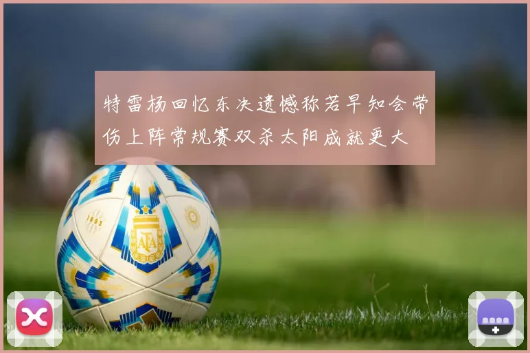 特雷杨回忆东决遗憾称若早知会带伤上阵常规赛双杀太阳成就更大