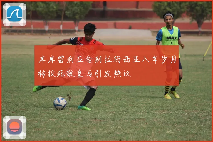 库库雷利亚告别拉玛西亚八年岁月转投死敌皇马引发热议