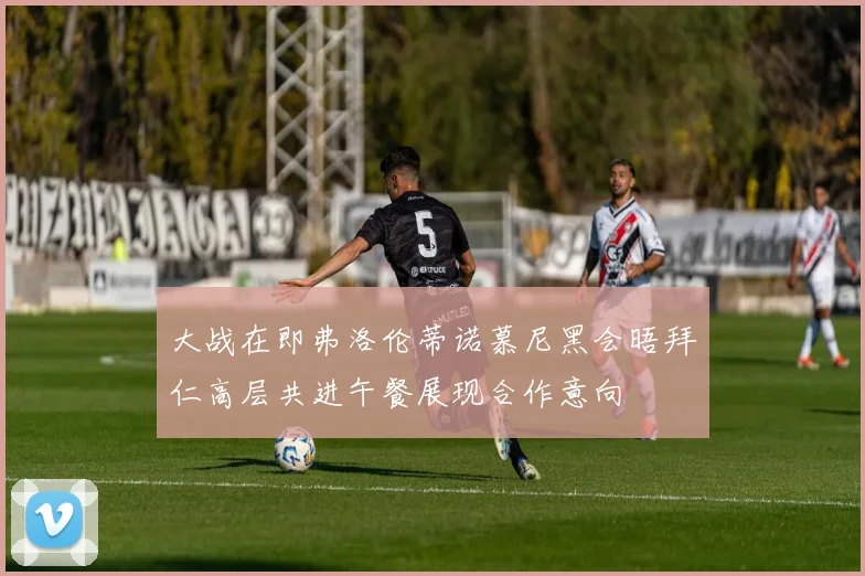 大战在即弗洛伦蒂诺慕尼黑会晤拜仁高层共进午餐展现合作意向