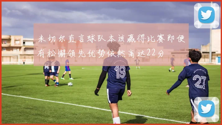 米切尔直言球队本该赢得比赛即便有松懈领先优势依然高达22分