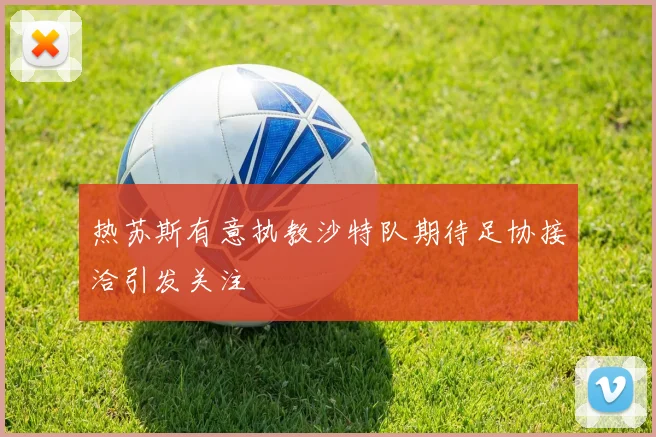 热苏斯有意执教沙特队期待足协接洽引发关注
