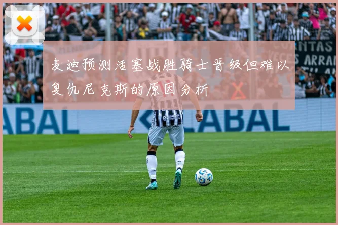 麦迪预测活塞战胜骑士晋级但难以复仇尼克斯的原因分析