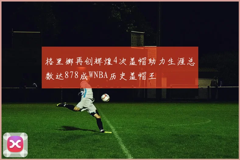 格里娜再创辉煌4次盖帽助力生涯总数达878成WNBA历史盖帽王