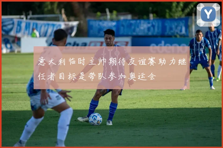意大利临时主帅期待友谊赛助力继任者目标是带队参加奥运会