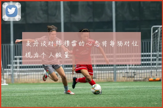 麦丹谈对阵穆雷的心态将每场对位视为个人较量