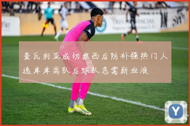 查瓦利亚成切尔西后防补强热门人选库库离队后球队急需新血液