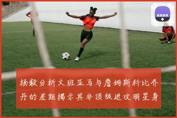 杨毅分析文班亚马与詹姆斯科比乔丹的差距揭示其非顶级进攻明星身份
