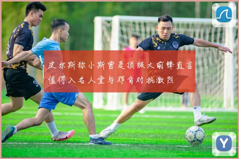 皮尔斯称小斯曾是顶级大前锋直言值得入名人堂与邓肯对抗激烈