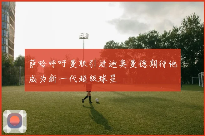 萨哈呼吁曼联引进迪奥曼德期待他成为新一代超级球星