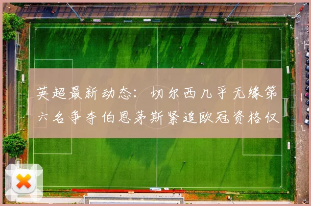 英超最新动态：切尔西几乎无缘第六名争夺伯恩茅斯紧追欧冠资格仅差三分
