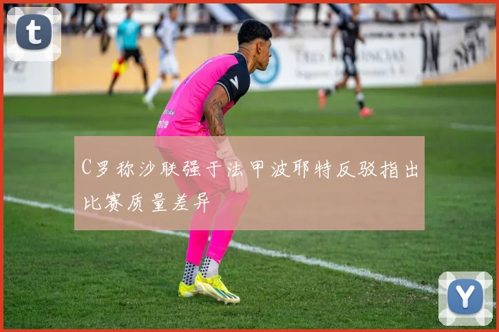 C罗称沙联强于法甲波耶特反驳指出比赛质量差异